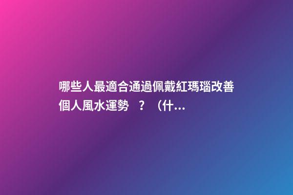 哪些人最適合通過佩戴紅瑪瑙改善個人風水運勢？（什么人適合佩戴紅瑪瑙）